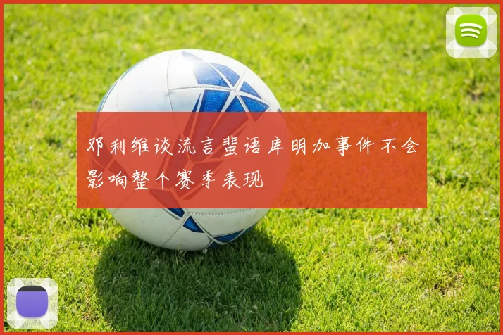 邓利维谈流言蜚语库明加事件不会影响整个赛季表现