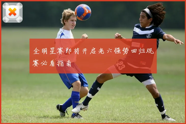 全明星赛即将开启老六强势回归观赛必看指南