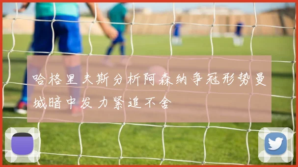哈格里夫斯分析阿森纳争冠形势曼城暗中发力紧追不舍