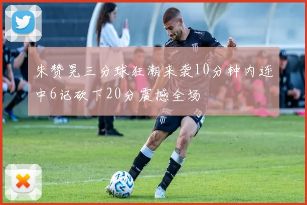 朱赞晃三分球狂潮来袭10分钟内连中6记砍下20分震撼全场