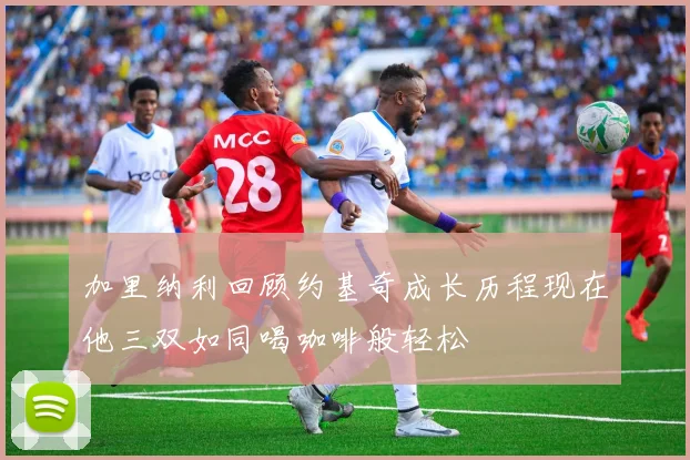 加里纳利回顾约基奇成长历程现在他三双如同喝咖啡般轻松