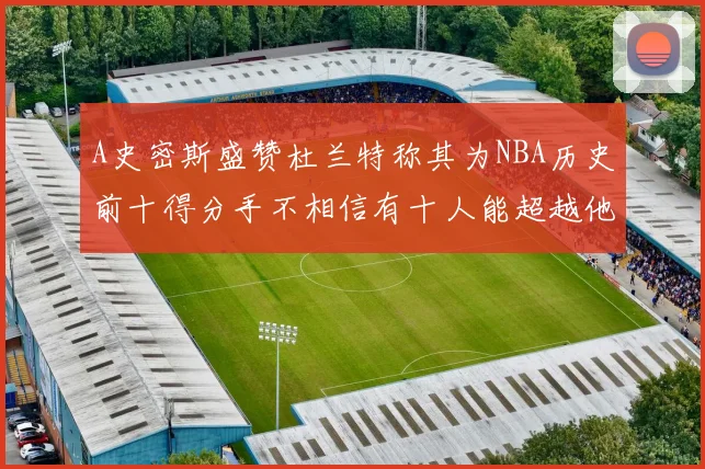 A史密斯盛赞杜兰特称其为NBA历史前十得分手不相信有十人能超越他