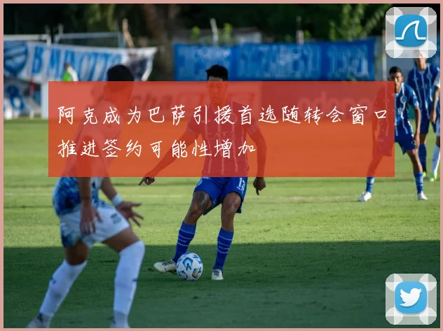 阿克成为巴萨引援首选随转会窗口推进签约可能性增加