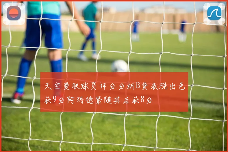 天空曼联球员评分分析B费表现出色获9分阿玛德紧随其后获8分