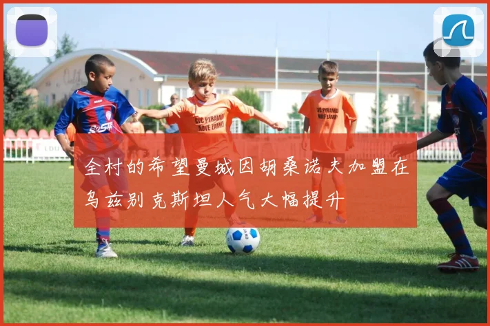 全村的希望曼城因胡桑诺夫加盟在乌兹别克斯坦人气大幅提升