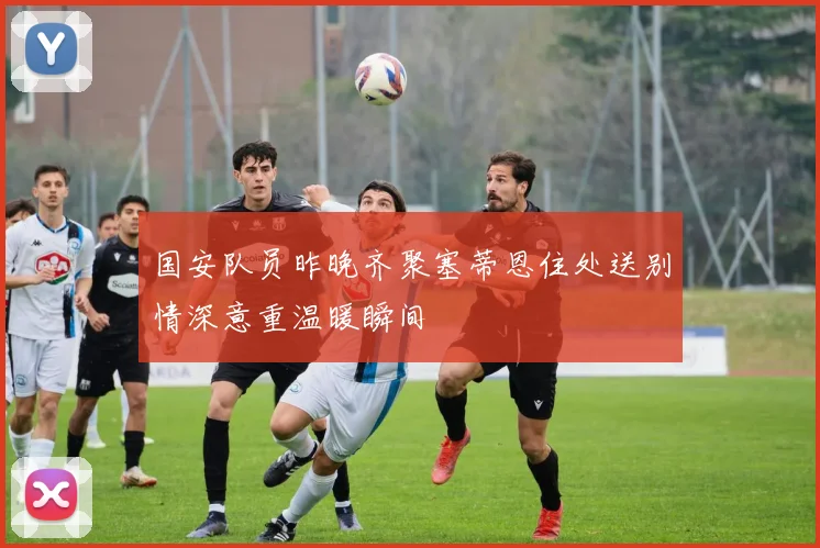 国安队员昨晚齐聚塞蒂恩住处送别情深意重温暖瞬间
