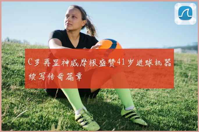 C罗再显神威摩根盛赞41岁进球机器续写传奇篇章