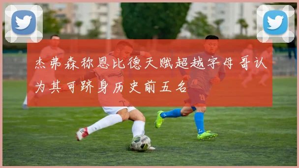 杰弗森称恩比德天赋超越字母哥认为其可跻身历史前五名