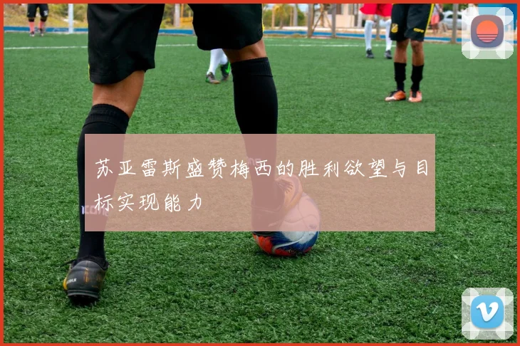 苏亚雷斯盛赞梅西的胜利欲望与目标实现能力