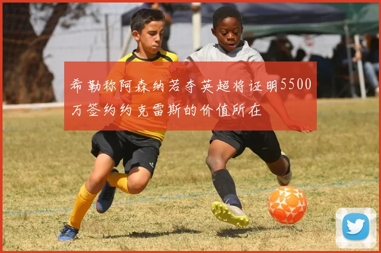 希勒称阿森纳若夺英超将证明5500万签约约克雷斯的价值所在