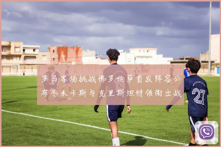 罗马客场挑战佛罗伦萨首发阵容公布齐米卡斯与克里斯坦特领衔出战