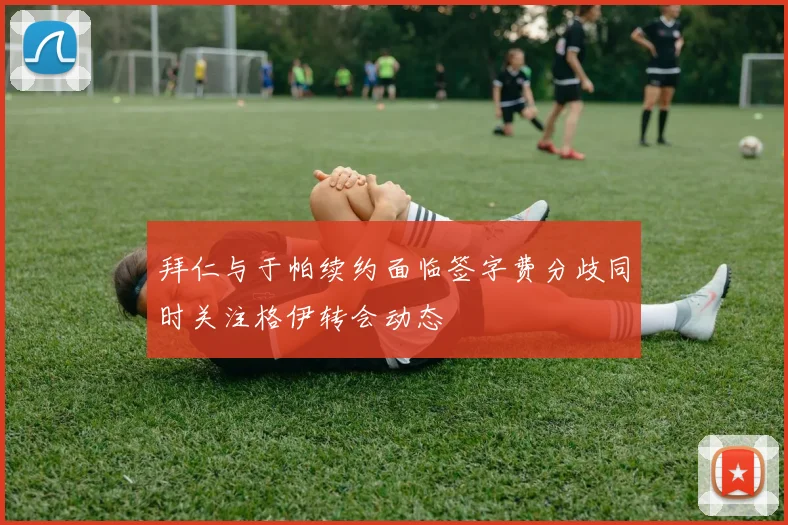拜仁与于帕续约面临签字费分歧同时关注格伊转会动态
