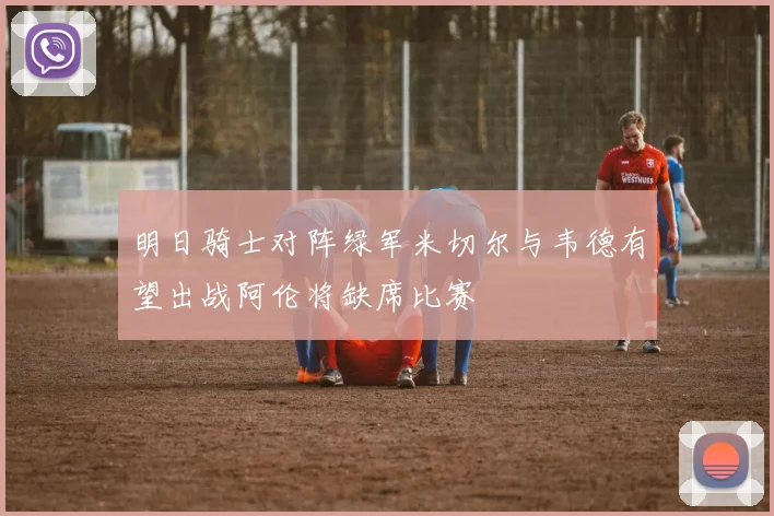 明日骑士对阵绿军米切尔与韦德有望出战阿伦将缺席比赛