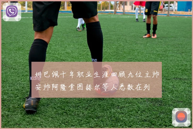 姆巴佩十年职业生涯回顾九位主帅安帅阿隆索图赫尔等人悉数在列