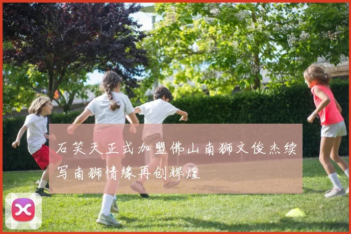 石笑天正式加盟佛山南狮文俊杰续写南狮情缘再创辉煌