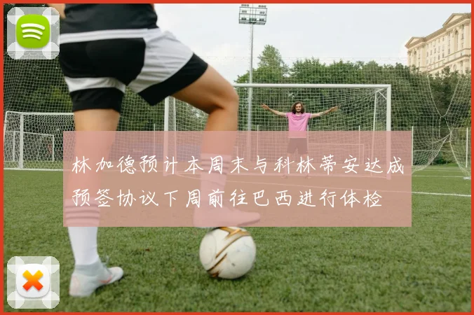 林加德预计本周末与科林蒂安达成预签协议下周前往巴西进行体检