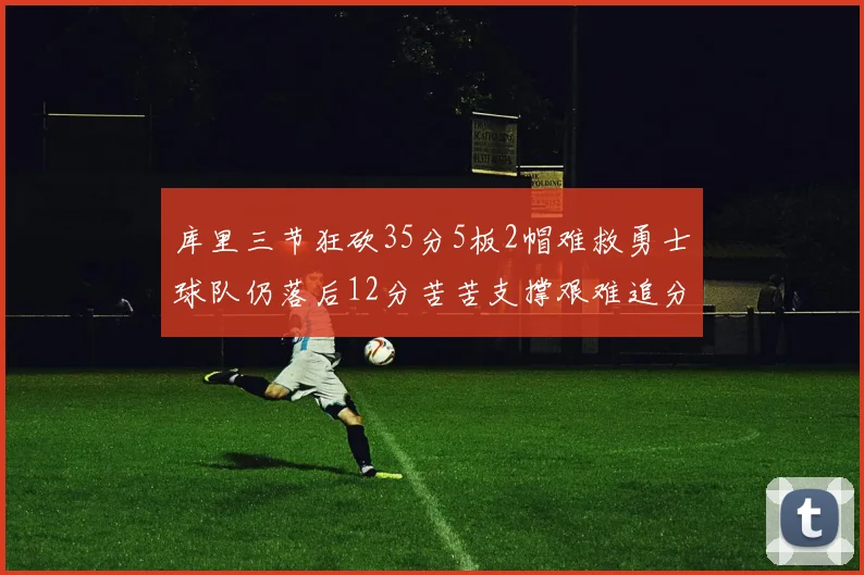 库里三节狂砍35分5板2帽难救勇士球队仍落后12分苦苦支撑艰难追分