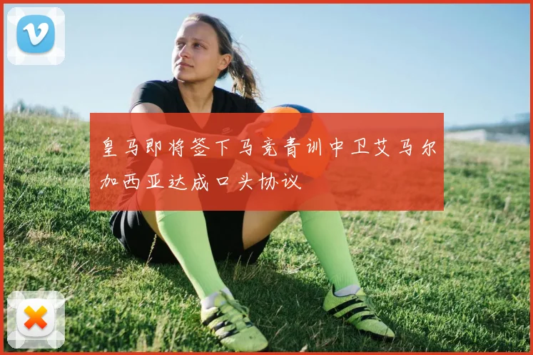 皇马即将签下马竞青训中卫艾马尔加西亚达成口头协议