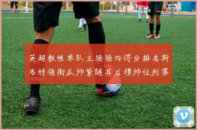 英超教练单队主场场均得分排名斯洛特领衔瓜帅紧随其后穆帅位列第五
