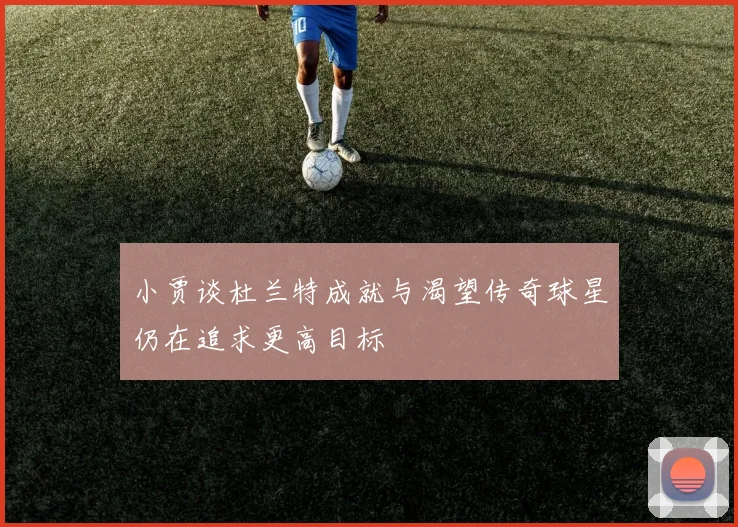 小贾谈杜兰特成就与渴望传奇球星仍在追求更高目标