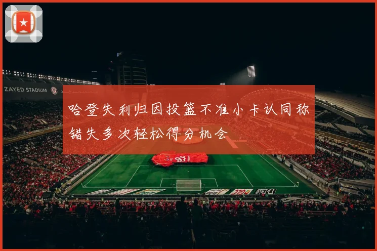 哈登失利归因投篮不准小卡认同称错失多次轻松得分机会