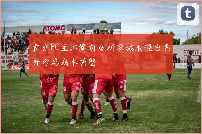 首尔FC主帅赛前分析蓉城表现出色并考虑战术调整