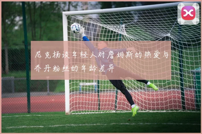尼克杨谈年轻人对詹姆斯的热爱与乔丹粉丝的年龄差异