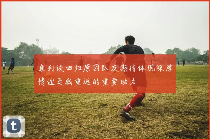 康利谈回归原因队友期待体现深厚情谊是我重返的重要动力