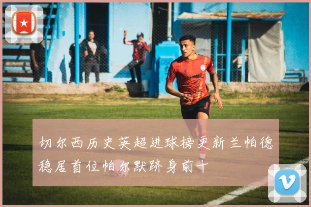切尔西历史英超进球榜更新兰帕德稳居首位帕尔默跻身前十