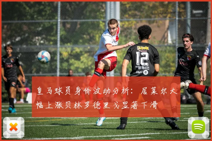 皇马球员身价波动分析：居莱尔大幅上涨贝林罗德里戈显著下滑