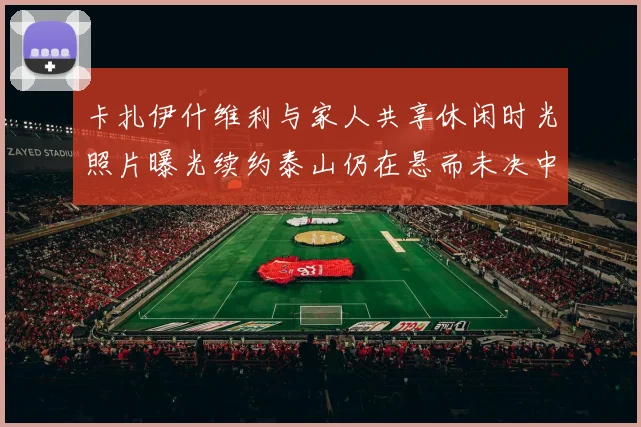 卡扎伊什维利与家人共享休闲时光照片曝光续约泰山仍在悬而未决中