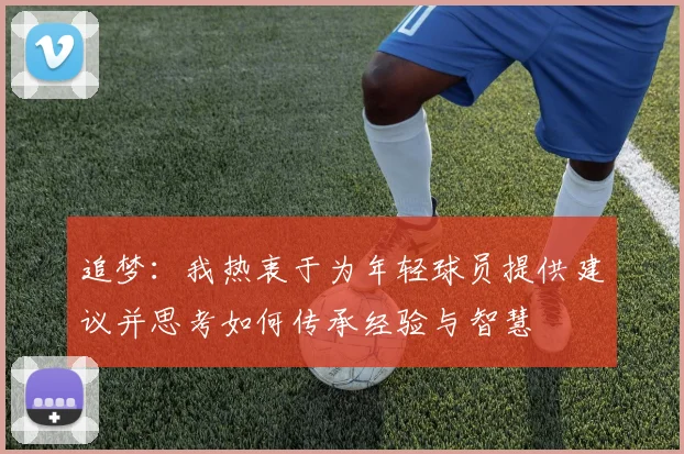 追梦：我热衷于为年轻球员提供建议并思考如何传承经验与智慧