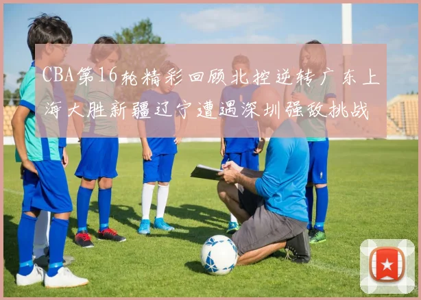 CBA第16轮精彩回顾北控逆转广东上海大胜新疆辽宁遭遇深圳强敌挑战