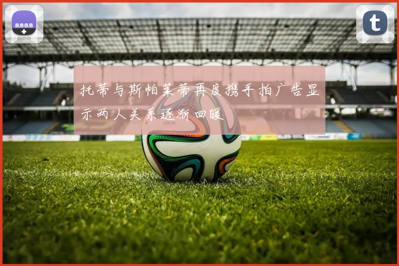 托蒂与斯帕莱蒂再度携手拍广告显示两人关系逐渐回暖