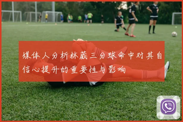 媒体人分析林葳三分球命中对其自信心提升的重要性与影响