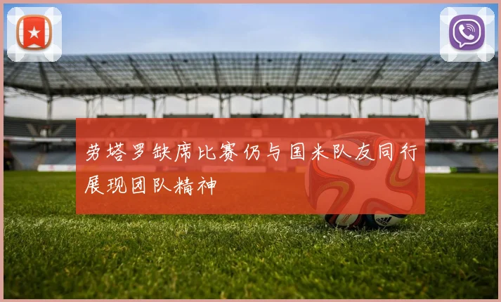 劳塔罗缺席比赛仍与国米队友同行展现团队精神