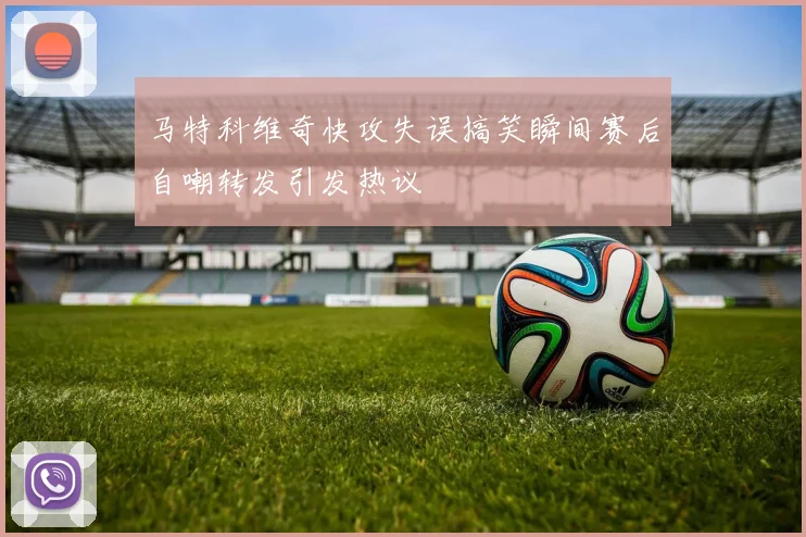 马特科维奇快攻失误搞笑瞬间赛后自嘲转发引发热议