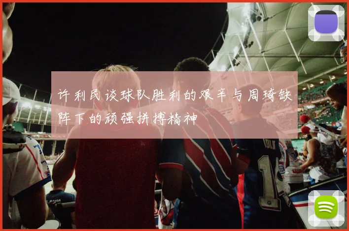 许利民谈球队胜利的艰辛与周琦缺阵下的顽强拼搏精神