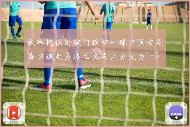 张琳艳低射破门扳回一球中国女足奋力追赶苏格兰女足比分变为1-3